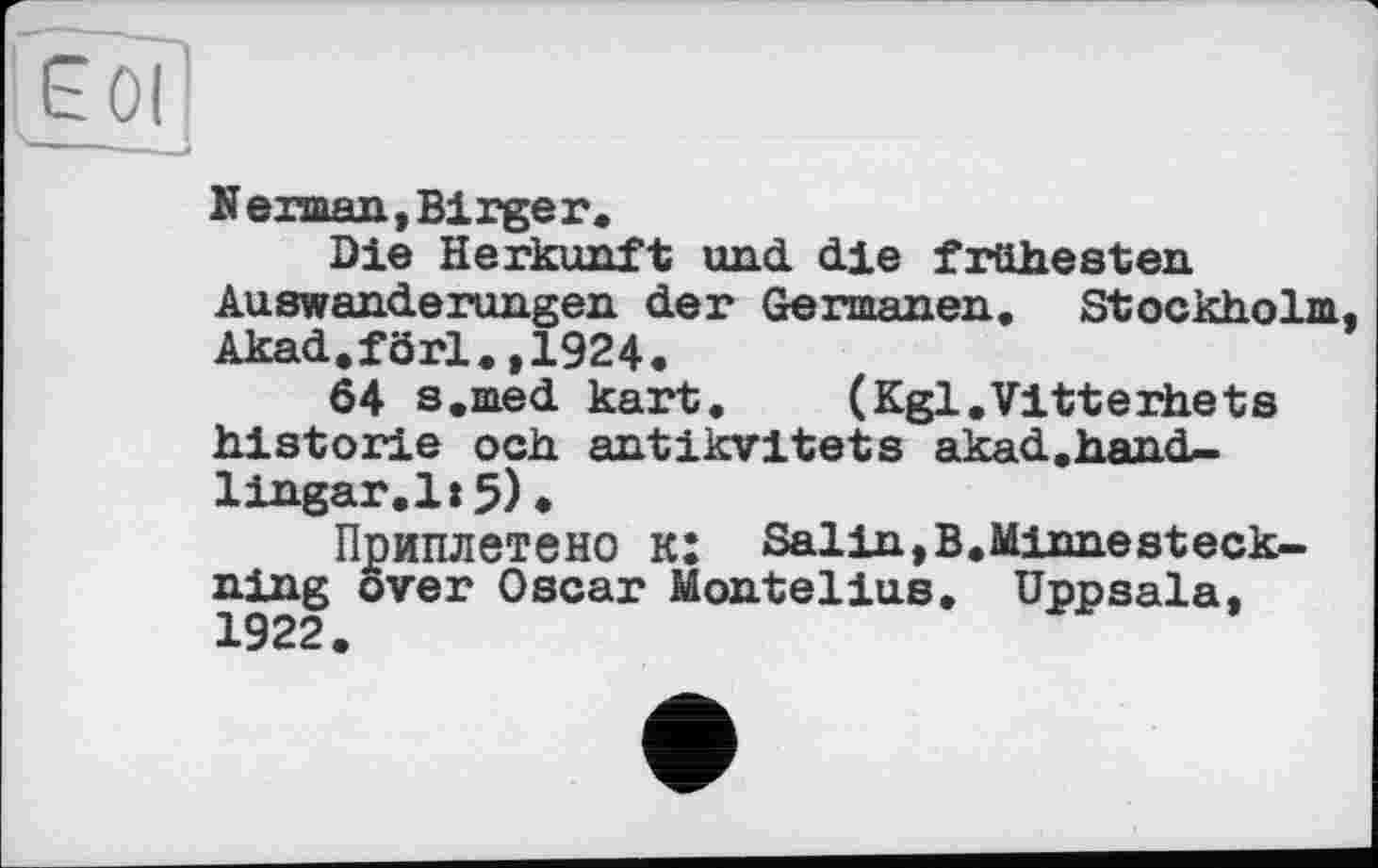 ﻿N erman, Birge г.
Die Herkunft und. die frühesten Auswanderungen der Germanen. Stockholm Akad.förl.,1924.
64 s.med kart. (Kgl.Vitterhets historié och antikvitets akad.hand-lingar.l:5)•
Приплетено к: Salin,В.Minnesteck-ning over Oscar Montelius. Uppsala. 1922.